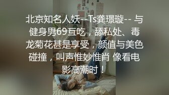 北京知名人妖--Ts龚璟璇-- 与健身男69互吃，舔私处、毒龙菊花甚是享受，颜值与美色碰撞，叫声惟妙惟肖 像看电影高潮时！