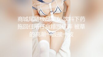 商城尾随极品美女 饮料下药拖回住所任意糟蹋玩弄 被草的高潮一波接一波