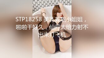 STP18258 美乳兼职小姐姐，啪啪干好久，仙丹太给力射不出来打飞机