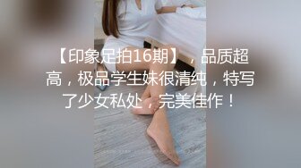 【印象足拍16期】，品质超高，极品学生妹很清纯，特写了少女私处，完美佳作！