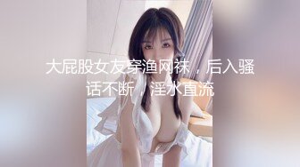 大屁股女友穿渔网袜，后入骚话不断，淫水直流