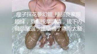 瘦子探花夢幻館_極品良家眼鏡妹，互相按摩調情，拔下內褲舔騷逼，連續搞了兩炮太騷了