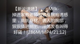 【新片速遞】 ❤️-Milk-❤️ 掉进家教老师的紧身旗袍诱惑里，高挑身材、诱人的胸部，狠狠插进抽出、淫荡发春叫得好骚！[286M/MP4/21:12]