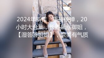 2024年新作，重磅核弹，20小时大合集，长腿黑丝御姐，【湿答答姐姐】，貌美有气质