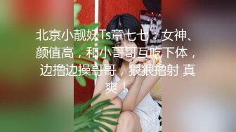 北京小靓妖Ts章七七：女神、颜值高，和小哥哥互吃下体，边撸边操哥哥，狠狠撸射 真爽！