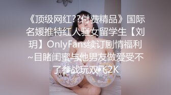 《顶级网红??付费精品》国际名媛推特红人骚女留学生【刘玥】OnlyFans续订剧情福利~目睹闺蜜与他男友做爱受不了参战玩双飞2K