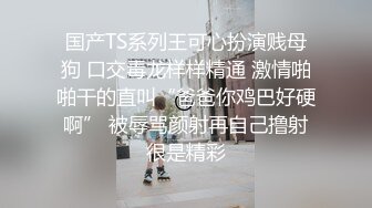 国产TS系列王可心扮演贱母狗 口交毒龙样样精通 激情啪啪干的直叫“爸爸你鸡巴好硬啊” 被辱骂颜射再自己撸射很是精彩