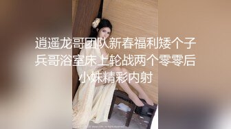 逍遥龙哥团队新春福利矮个子兵哥浴室床上轮战两个零零后小妹精彩内射