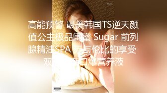 高能预警 最美韩国TS逆天颜值公主极品闺蜜 Sugar 前列腺精油SPA 无与伦比的享受 双重高潮口爆营养液