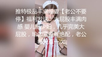 推特极品丰满淫妻【老公不要停】福利发送！大屁股丰满肉感 婴儿肥少妇，几乎完美大屁股，瑜伽紧身裤绝配，老公每天草一次