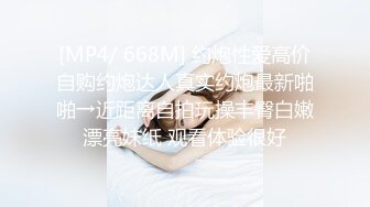 [MP4/ 668M] 约炮性爱高价自购约炮达人真实约炮最新啪啪→近距离自拍玩操丰臀白嫩漂亮妹纸 观看体验很好