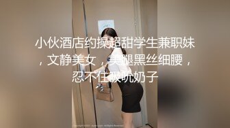 小伙酒店约操超甜学生兼职妹，文静美女，美腿黑丝细腰，忍不住吸吮奶子