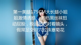 第一美腿175CM大长腿小姐姐激情诱惑 ，开档黑丝袜扭动屁股，极品肥穴对着镜头，假屌足交掰穴拉珠塞菊花