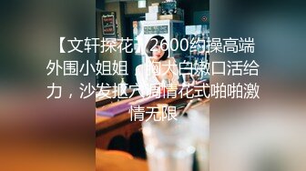 【文轩探花】2600约操高端外围小姐姐，胸大白嫩口活给力，沙发抠穴调情花式啪啪激情无限