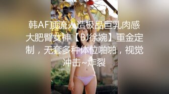 韩AF顶流人造极品巨乳肉感大肥臀女神【BJ徐婉】重金定制，无套多种体位啪啪，视觉冲击~炸裂