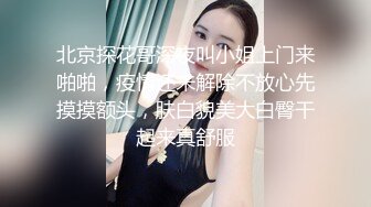 北京探花哥深夜叫小姐上门来啪啪，疫情还未解除不放心先摸摸额头，肤白貌美大白臀干起来真舒服