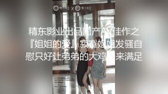 精东影业出品国产AV佳作之『姐姐的爱』寂寞姐姐发骚自慰只好让弟弟的大鸡巴来满足