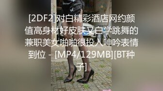 [2DF2]对白精彩酒店网约颜值高身材好皮肤又白学跳舞的兼职美女啪啪很投入呻吟表情到位 - [MP4/129MB][BT种子]