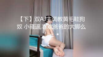 【下】双AJ主调教黄毛鞋狗奴 小骚逼,喜欢爸爸的大脚么～