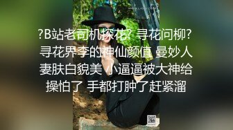 ?B站老司机探花? 寻花问柳? 寻花界李的神仙颜值 曼妙人妻肤白貌美 小逼逼被大神给操怕了 手都打肿了赶紧溜