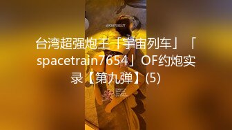 台湾超强炮王「宇宙列车」「spacetrain7654」OF约炮实录【第九弹】(5)