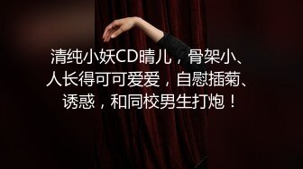 清纯小妖CD晴儿，骨架小、人长得可可爱爱，自慰插菊、诱惑，和同校男生打炮！