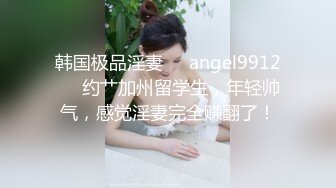 韩国极品淫妻❤️angel9912❤️约艹加州留学生，年轻帅气，感觉淫妻完全赚翻了！