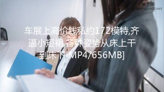 车展上高价钱私约172模特,齐逼小短裙,各种姿势从床上干到床下[MP4/656MB]