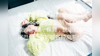 宅男女神！ST站百变元气少女xiaogou重金定制，COSER激情热舞，裸舞，跳蛋肛塞尾巴，脸逼同框各种高潮脸