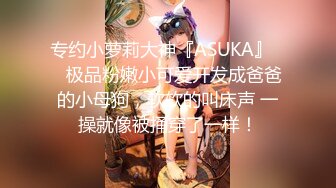 专约小萝莉大神『ASUKA』❤️极品粉嫩小可爱开发成爸爸的小母狗，软软的叫床声 一操就像被捅穿了一样！