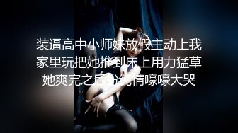 装逼高中小师妹放假主动上我家里玩把她推到床上用力猛草她爽完之后扮纯情嚎嚎大哭