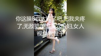 你这臊B也太紧了吧,把我夹疼了,无敌肥美馒头穴少妇,女人视角看被干