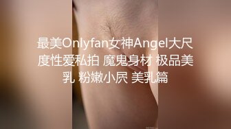 最美Onlyfan女神Angel大尺度性爱私拍 魔鬼身材 极品美乳 粉嫩小屄 美乳篇