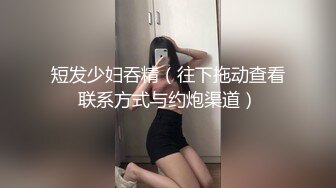 短发少妇吞精（往下拖动查看联系方式与约炮渠道）