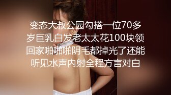 变态大叔公园勾搭一位70多岁巨乳白发老太太花100块领回家啪啪啪阴毛都掉光了还能听见水声内射全程方言对白