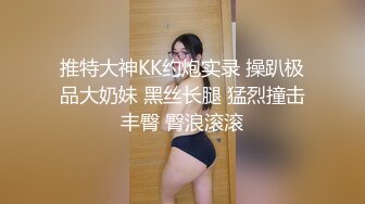 推特大神KK约炮实录 操趴极品大奶妹 黑丝长腿 猛烈撞击丰臀 臀浪滚滚