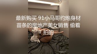 最新购买 91小马哥约炮身材苗条的房地产美女销售 偷着拍的