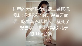 村里的大奶熟女电话二婶聊侃乱L：你别说了嘛。说着云南话，吃着鸡巴聊着天，骚死了❤️好喜欢，谁让你勾引儿子的 16V合集