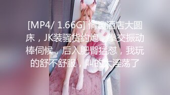 [MP4/ 1.66G] 情趣酒店大圆床，JK装骚货约炮，拳交振动棒伺候，后入肥臀猛怼，我玩的舒不舒服，叫的太淫荡了