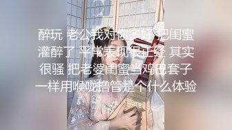 醉玩 老公我对你多好 把闺蜜灌醉了 平常表现很正经 其实很骚 把老婆闺蜜当鸡巴套子一样用喉咙撸管是个什么体验