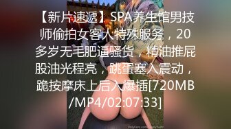 【新片速遞】SPA养生馆男技师偷拍女客人特殊服务，20多岁无毛肥逼骚货，精油推屁股油光程亮，跳蛋塞入震动，跪按摩床上后入爆插[720MB/MP4/02:07:33]