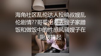 海角社区乱伦达人投稿叔嫂乱伦剧情??哥哥出差去嫂子家蹭饭和做饭中的性感风骚嫂子在厨房搞起