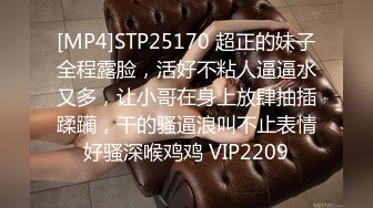 [MP4]STP25170 超正的妹子全程露脸，活好不粘人逼逼水又多，让小哥在身上放肆抽插蹂躏，干的骚逼浪叫不止表情好骚深喉鸡鸡 VIP2209