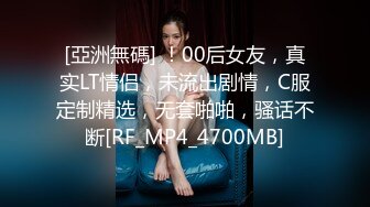 [亞洲無碼] ！00后女友，真实LT情侣，未流出剧情，C服定制精选，无套啪啪，骚话不断[RF_MP4_4700MB]