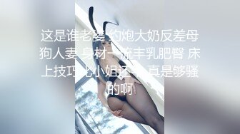 这是谁老婆 约炮大奶反差母狗人妻 身材一流丰乳肥臀 床上技巧比小姐还牛 真是够骚的啊