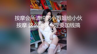 按摩会所清纯的小姐姐给小伙按摩 这么漂亮一定要加钱搞一炮