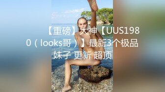 ⭐⭐⭐【重磅】大神【UUS1980（looks哥）】最新3个极品妹子 更新 超顶