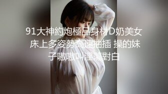 91大神約炮極品身材D奶美女 床上多姿勢高速抽插 操的妹子嗷嗷叫淫蕩對白