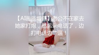 【AI画质增强】老公不在家去她家打炮，然后来电话了，边打电话边艹逼！