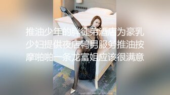 推油少年的胖徒弟酒店为豪乳少妇提供夜店鸭男服务推油按摩啪啪一条龙富姐应该很满意